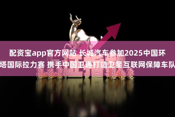 配资宝app官方网站 长城汽车参加2025中国环塔国际拉力赛 携手中国卫通打造卫星互联网保障车队