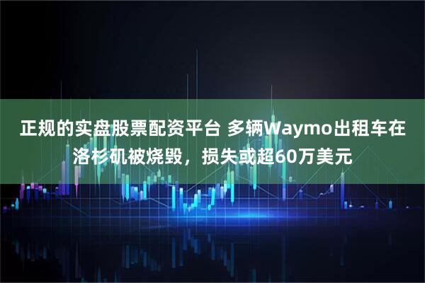 正规的实盘股票配资平台 多辆Waymo出租车在洛杉矶被烧毁，损失或超60万美元