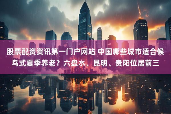 股票配资资讯第一门户网站 中国哪些城市适合候鸟式夏季养老？六盘水、昆明、贵阳位居前三