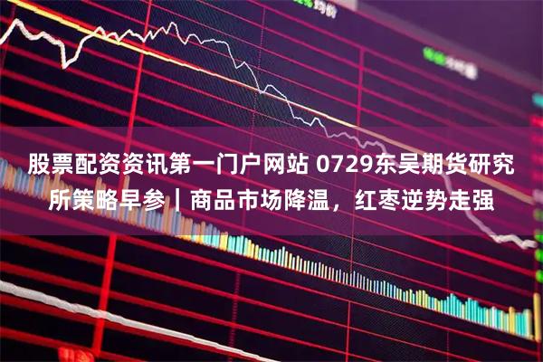 股票配资资讯第一门户网站 0729东吴期货研究所策略早参｜商品市场降温，红枣逆势走强
