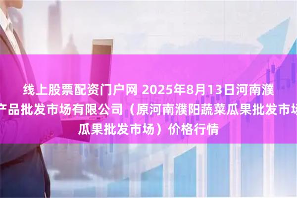线上股票配资门户网 2025年8月13日河南濮阳宏进农副产品批发市场有限公司（原河南濮阳蔬菜瓜果批发市场）价格行情