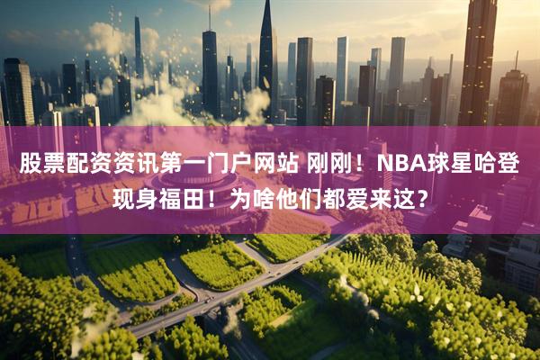股票配资资讯第一门户网站 刚刚！NBA球星哈登现身福田！为啥他们都爱来这？