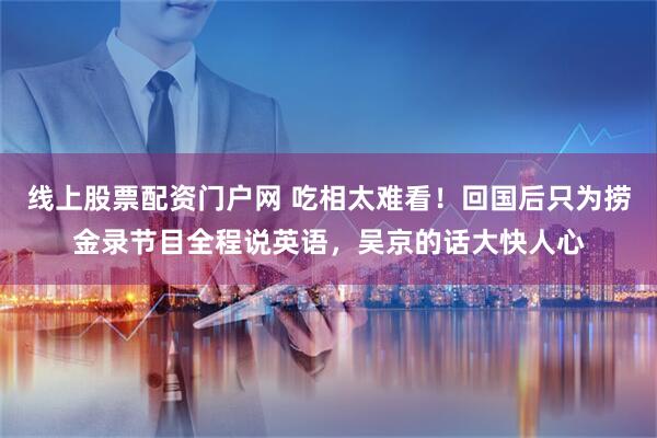 线上股票配资门户网 吃相太难看！回国后只为捞金录节目全程说英语，吴京的话大快人心