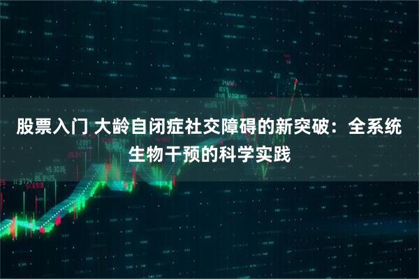 股票入门 大龄自闭症社交障碍的新突破：全系统生物干预的科学实践