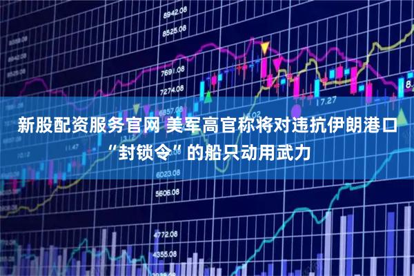 新股配资服务官网 美军高官称将对违抗伊朗港口“封锁令”的船只动用武力