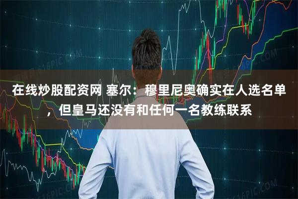 在线炒股配资网 塞尔：穆里尼奥确实在人选名单，但皇马还没有和任何一名教练联系