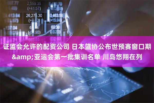证监会允许的配资公司 日本篮协公布世预赛窗口期&亚运会第一批集训名单 川岛悠翔在列