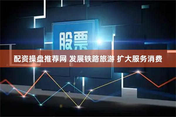 配资操盘推荐网 发展铁路旅游 扩大服务消费