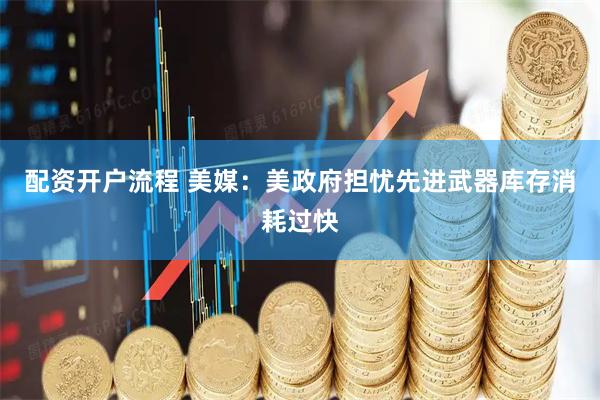 配资开户流程 美媒：美政府担忧先进武器库存消耗过快