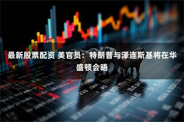 最新股票配资 美官员：特朗普与泽连斯基将在华盛顿会晤