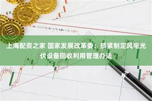 上海配资之家 国家发展改革委：抓紧制定风电光伏设备回收利用管理办法