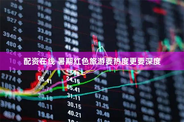 配资在线 暑期红色旅游要热度更要深度