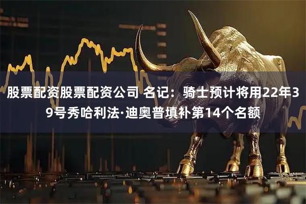 股票配资股票配资公司 名记：骑士预计将用22年39号秀哈利法·迪奥普填补第14个名额